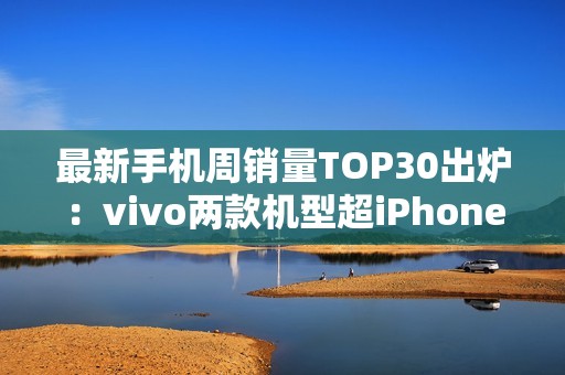 最新手机周销量TOP30出炉：vivo两款机型超iPhone 16