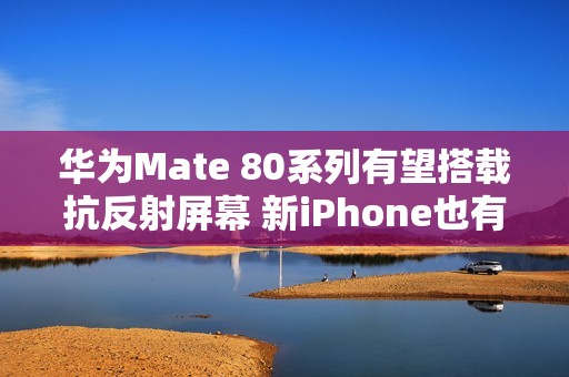 华为Mate 80系列有望搭载抗反射屏幕 新iPhone也有？