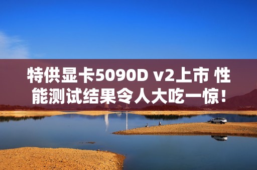 特供显卡5090D v2上市 性能测试结果令人大吃一惊！