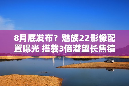 8月底发布？魅族22影像配置曝光 搭载3倍潜望长焦镜头