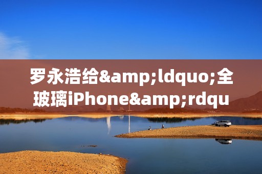 罗永浩给&ldquo;全玻璃iPhone&rdquo;泼冷水：产品化遥遥无期