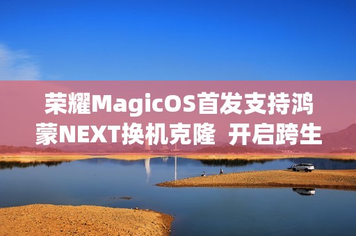 荣耀MagicOS首发支持鸿蒙NEXT换机克隆  开启跨生态互联新时代
