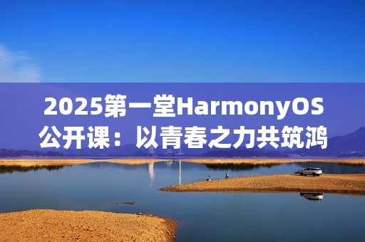 2025第一堂HarmonyOS公开课：以青春之力共筑鸿蒙未来