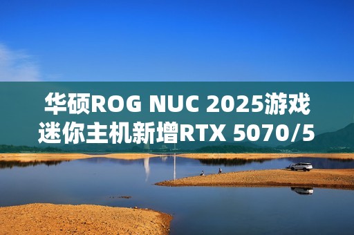 华硕ROG NUC 2025游戏迷你主机新增RTX 5070/5060版：定价16999/11999元！