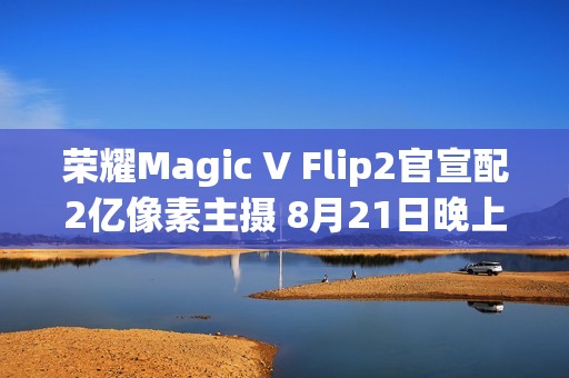 荣耀Magic V Flip2官宣配2亿像素主摄 8月21日晚上市