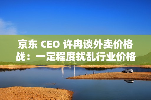 京东 CEO 许冉谈外卖价格战：一定程度扰乱行业价格体系，是不可持续的