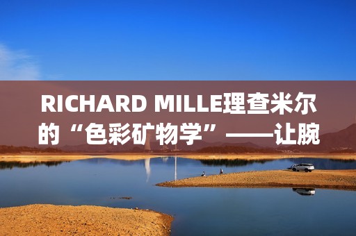 RICHARD MILLE理查米尔的“色彩矿物学”——让腕表色彩从分子中生长(理查fsf)