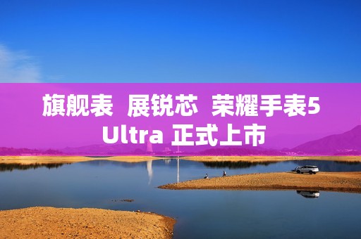 旗舰表  展锐芯  荣耀手表5 Ultra 正式上市