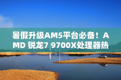 暑假升级AM5平台必备！AMD 锐龙7 9700X处理器热销推荐