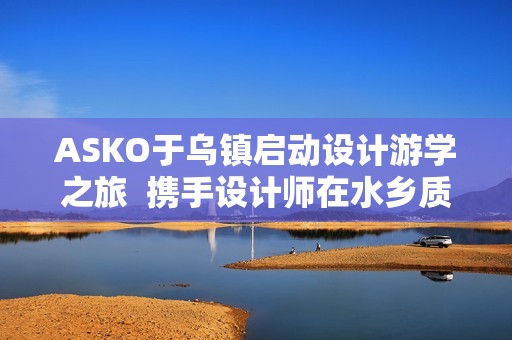 ASKO于乌镇启动设计游学之旅  携手设计师在水乡质韵中寻源设计