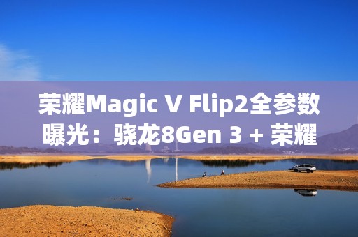 荣耀Magic V Flip2全参数曝光：骁龙8Gen 3 + 荣耀自研C1/E2双芯加持
