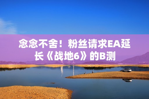 念念不舍！粉丝请求EA延长《战地6》的B测