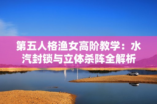 第五人格渔女高阶教学：水汽封锁与立体杀阵全解析