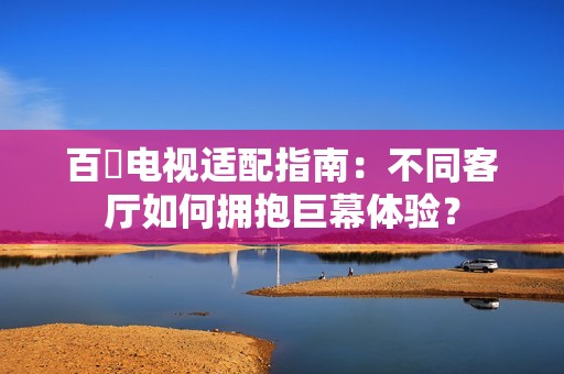 百吋电视适配指南：不同客厅如何拥抱巨幕体验？