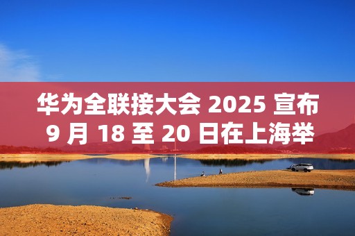 华为全联接大会 2025 宣布 9 月 18 至 20 日在上海举行