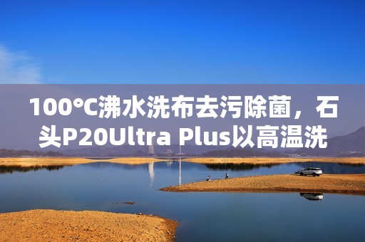 100℃沸水洗布去污除菌，石头P20Ultra Plus以高温洗拖烘重塑行业标准
