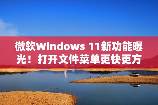 微软Windows 11新功能曝光！打开文件菜单更快更方便!