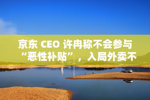 京东 CEO 许冉称不会参与“恶性补贴”，入局外卖不是为了“反制”谁