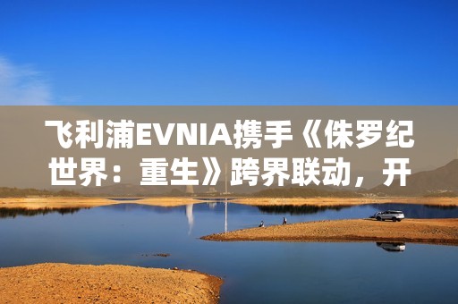 飞利浦EVNIA携手《侏罗纪世界：重生》跨界联动，开启惊险传奇新纪元！