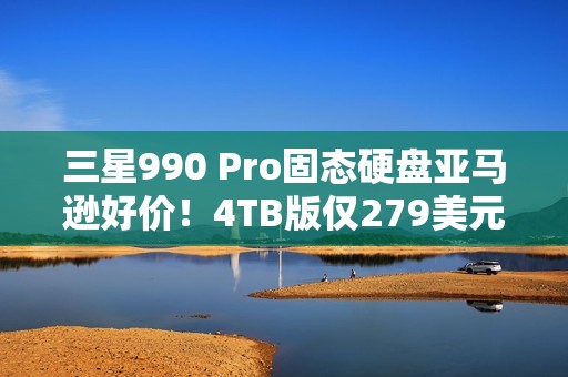 三星990 Pro固态硬盘亚马逊好价！4TB版仅279美元
