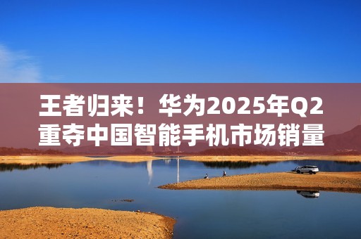 王者归来！华为2025年Q2重夺中国智能手机市场销量榜首