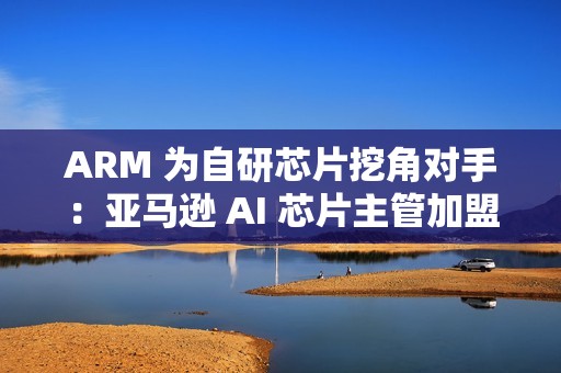 ARM 为自研芯片挖角对手：亚马逊 AI 芯片主管加盟