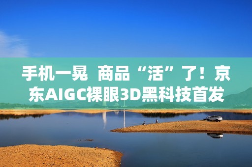 手机一晃  商品“活”了！京东AIGC裸眼3D黑科技首发鸿蒙系统