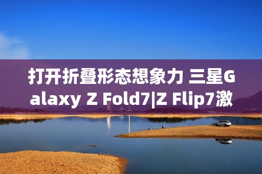 打开折叠形态想象力 三星Galaxy Z Fold7|Z Flip7激发AI新动能