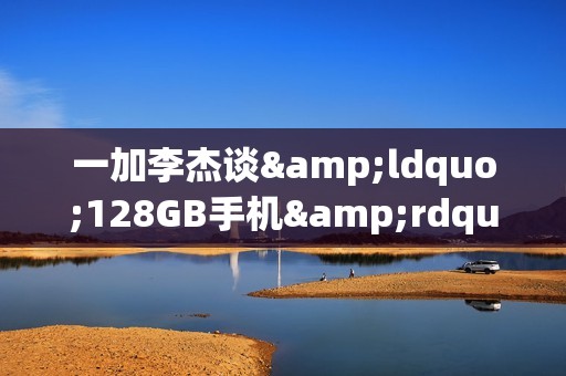 一加李杰谈&ldquo;128GB手机&rdquo;：已难以承载当代用户的需求