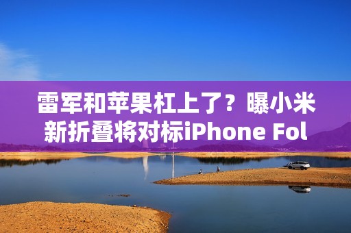 雷军和苹果杠上了？曝小米新折叠将对标iPhone Fold
