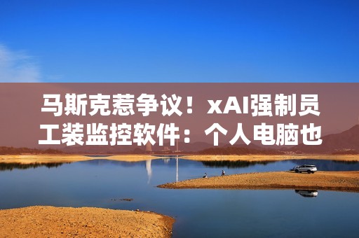 马斯克惹争议！xAI强制员工装监控软件：个人电脑也不放过