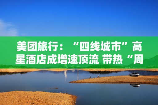 美团旅行：“四线城市”高星酒店成增速顶流 带热“周边2小时交通圈”