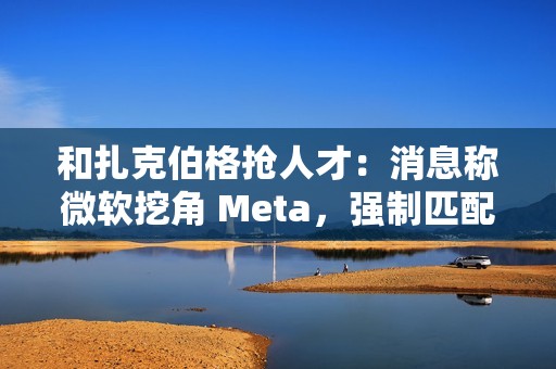 和扎克伯格抢人才：消息称微软挖角 Meta，强制匹配薪酬、高层快速拍板
