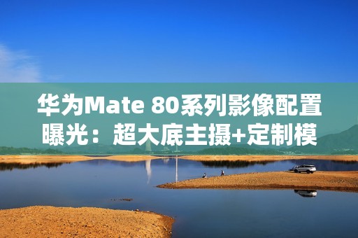 华为Mate 80系列影像配置曝光：超大底主摄+定制模组