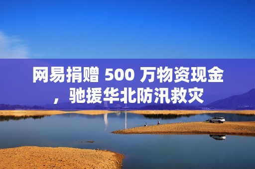 网易捐赠 500 万物资现金，驰援华北防汛救灾