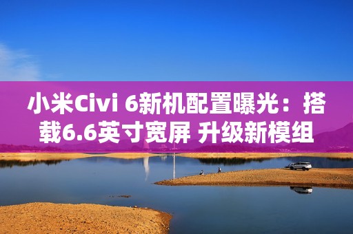 小米Civi 6新机配置曝光：搭载6.6英寸宽屏 升级新模组