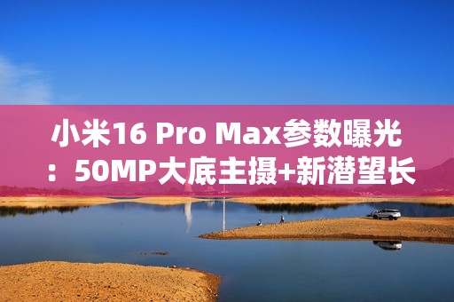 小米16 Pro Max参数曝光：50MP大底主摄+新潜望长焦