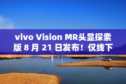 vivo Vision MR头显探索版 8 月 21 日发布！仅线下开放体验，不对外销售