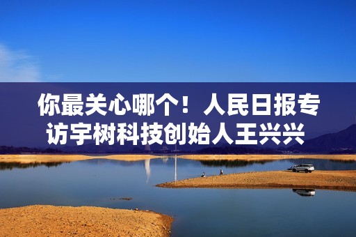 你最关心哪个！人民日报专访宇树科技创始人王兴兴 问了22个问题