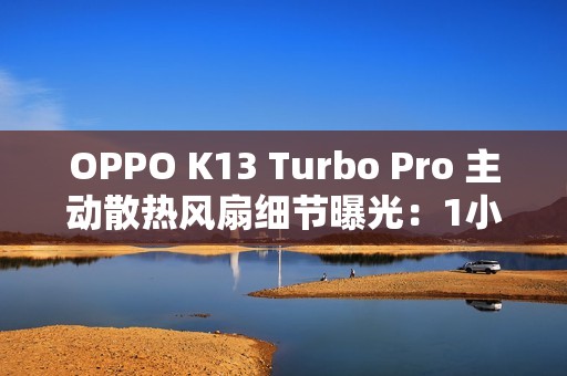 OPPO K13 Turbo Pro 主动散热风扇细节曝光：1小时高负载游戏仅消耗约2分钟续航