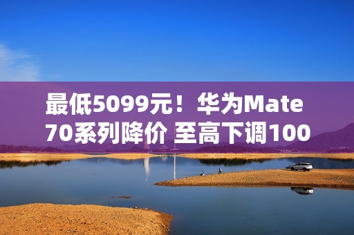 最低5099元！华为Mate 70系列降价 至高下调1000元