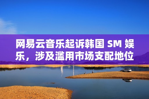 网易云音乐起诉韩国 SM 娱乐，涉及滥用市场支配地位纠纷
