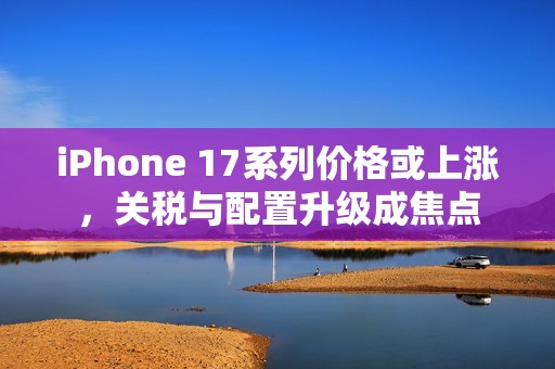 iPhone 17系列价格或上涨，关税与配置升级成焦点