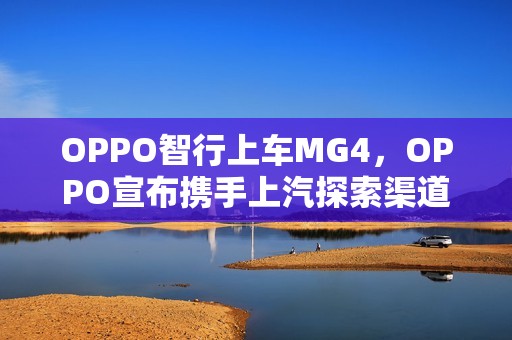 OPPO智行上车MG4，OPPO宣布携手上汽探索渠道合作新模式