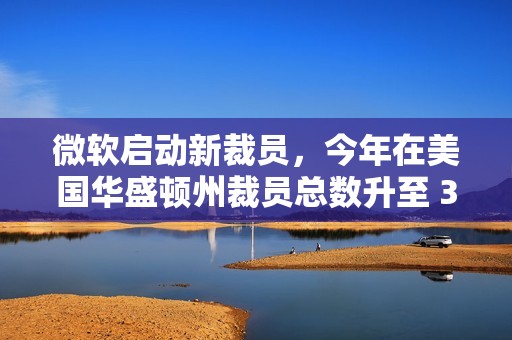 微软启动新裁员，今年在美国华盛顿州裁员总数升至 3160 人