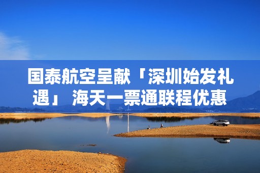 国泰航空呈献「深圳始发礼遇」 海天一票通联程优惠