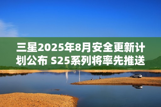 三星2025年8月安全更新计划公布 S25系列将率先推送