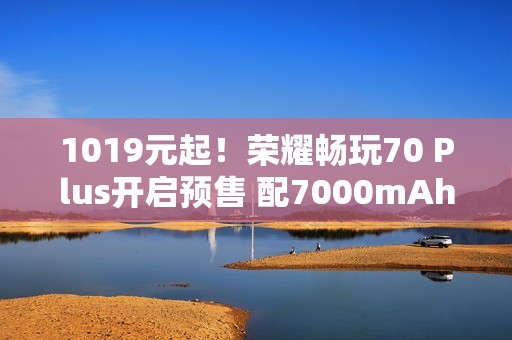 1019元起！荣耀畅玩70 Plus开启预售 配7000mAh电池