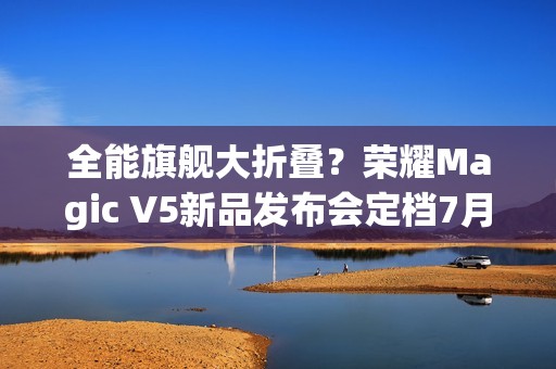 全能旗舰大折叠？荣耀Magic V5新品发布会定档7月2日