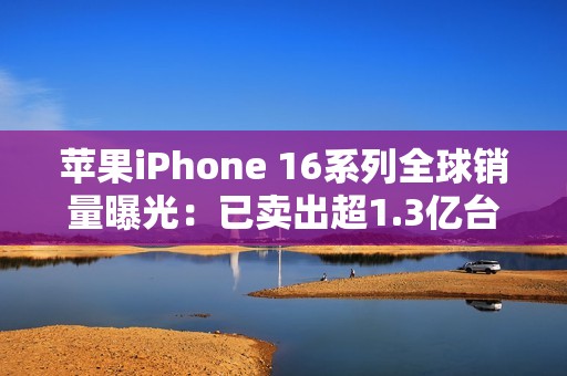 苹果iPhone 16系列全球销量曝光：已卖出超1.3亿台